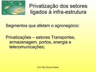 Privatização dos setores ligados à infra-estrutura Segmentos que afetam o agronegócio: Privatizações – setores Transportes, armazenagem, portos, energia e telecomunicações;  Prof. MSc Sionara Okada 