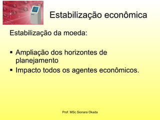 Estabilização econômica Estabilização da moeda: Ampliação dos horizontes de planejamento Impacto todos os agentes econômicos. Prof. MSc Sionara Okada 
