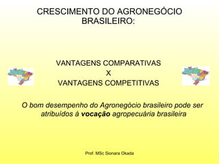 CRESCIMENTO DO AGRONEGÓCIO BRASILEIRO:  VANTAGENS COMPARATIVAS  X  VANTAGENS COMPETITIVAS  O bom desempenho do Agronegócio brasileiro pode ser atribuídos à  vocação  agropecuária brasileira Prof. MSc Sionara Okada 