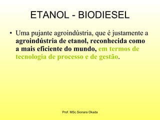 ETANOL - BIODIESEL Uma pujante agroindústria, que é justamente a  agroindústria de etanol, reconhecida como a mais eficiente do mundo,   em termos de tecnologia de processo e de gestão . Prof. MSc Sionara Okada 