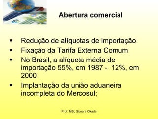 Redução de alíquotas de importação Fixação da Tarifa Externa Comum  No Brasil, a alíquota média de importação 55%, em 1987 -  12%, em 2000  Implantação da união aduaneira incompleta do Mercosul;  Prof. MSc Sionara Okada Abertura comercial   