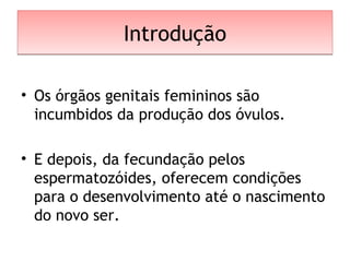 IntroduçãoIntrodução
• Os órgãos genitais femininos são
incumbidos da produção dos óvulos.
• E depois, da fecundação pelos
espermatozóides, oferecem condições
para o desenvolvimento até o nascimento
do novo ser.
 