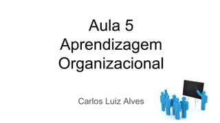 Aula 5
Aprendizagem
Organizacional
Carlos Luiz Alves
 