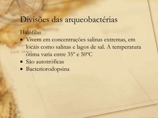 Divisões das arqueobactérias
Halófilas
 Vivem em concentrações salinas extremas, em
locais como salinas e lagos de sal. A temperatura
ótima varia entre 35º e 50ºC
 São autotróficas
 Bacteriorodopsina
 