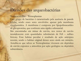 Divisões das arqueobactérias
Termoacidófilas - Termoplasmas
Esse grupo de bactérias é caracterizado pela ausência de parede
celular, sendo esses seres envolvidos apenas pela membrana
citoplasmática. A membrana é composta por lipopolissacarídeo
de glicoproteína, que conferem uma rigidez substancial.
São encontradas em minas de carvão, nos restos de carvão
incandescente com quantidades substânciais de FeS – sulfato
ferroso. Esse habitat peculiar é resultado de ação antrópica
recente, sendo o habitat original desses seres ainda um mistério.
Acredita-se que talvez as Termoplasmas vivessem em depósitos
de carvão expostos a atmosfera por ação geológica ou depósitos
subterrâneos.
 