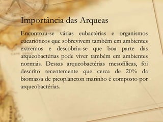 Importância das Arqueas
Encontrou-se várias eubactérias e organismos
eucarióticos que sobrevivem também em ambientes
extremos e descobriu-se que boa parte das
arqueobactérias pode viver também em ambientes
normais. Dessas arqueobactérias mesofílicas, foi
descrito recentemente que cerca de 20% da
biomassa de picoplancton marinho é composto por
arqueobactérias.
 