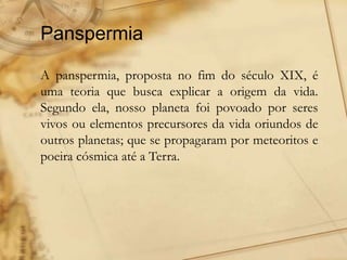 Panspermia
A panspermia, proposta no fim do século XIX, é
uma teoria que busca explicar a origem da vida.
Segundo ela, nosso planeta foi povoado por seres
vivos ou elementos precursores da vida oriundos de
outros planetas; que se propagaram por meteoritos e
poeira cósmica até a Terra.
 