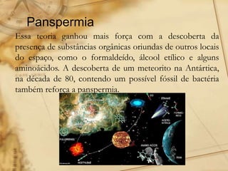 Panspermia
Essa teoria ganhou mais força com a descoberta da
presença de substâncias orgânicas oriundas de outros locais
do espaço, como o formaldeído, álcool etílico e alguns
aminoácidos. A descoberta de um meteorito na Antártica,
na década de 80, contendo um possível fóssil de bactéria
também reforça a panspermia.
 