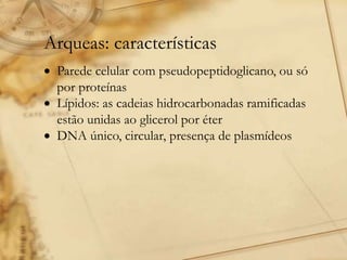 Arqueas: características
 Parede celular com pseudopeptidoglicano, ou só
por proteínas
 Lípidos: as cadeias hidrocarbonadas ramificadas
estão unidas ao glicerol por éter
 DNA único, circular, presença de plasmídeos
 