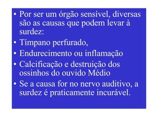 Por ser um órgão sensível, diversas são as causas que podem levar à surdez:  Tímpano perfurado, Endurecimento ou inflamação Calcificação e destruição dos ossinhos do ouvido Médio Se a causa for no nervo auditivo, a surdez é praticamente incurável. 