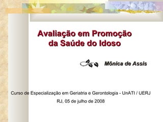 Avaliação em Promoção da Saúde do Idoso Mônica de Assis Curso de Especialização em Geriatria e Gerontologia - UnATI / UERJ RJ, 05 de julho de 2008 