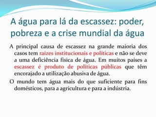 A água para lá da escassez: poder,
pobreza e a crise mundial da água
A principal causa de escassez na grande maioria dos
casos tem raízes institucionais e políticas e não se deve
a uma deficiência física de água. Em muitos países a
escassez é produto de políticas públicas que têm
encorajado a utilização abusiva de água.
O mundo tem água mais do que suficiente para fins
domésticos, para a agricultura e para a indústria.

 