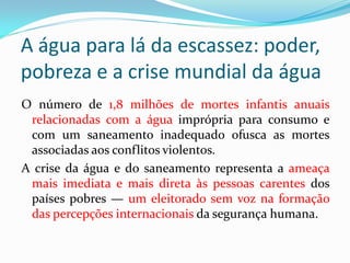 A água para lá da escassez: poder,
pobreza e a crise mundial da água
O número de 1,8 milhões de mortes infantis anuais
relacionadas com a água imprópria para consumo e
com um saneamento inadequado ofusca as mortes
associadas aos conflitos violentos.
A crise da água e do saneamento representa a ameaça
mais imediata e mais direta às pessoas carentes dos
países pobres — um eleitorado sem voz na formação
das percepções internacionais da segurança humana.

 