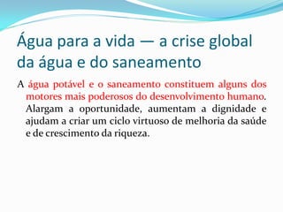 Água para a vida — a crise global
da água e do saneamento
A água potável e o saneamento constituem alguns dos
motores mais poderosos do desenvolvimento humano.
Alargam a oportunidade, aumentam a dignidade e
ajudam a criar um ciclo virtuoso de melhoria da saúde
e de crescimento da riqueza.

 