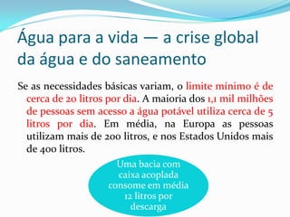 Água para a vida — a crise global
da água e do saneamento
Se as necessidades básicas variam, o limite mínimo é de
cerca de 20 litros por dia. A maioria dos 1,1 mil milhões
de pessoas sem acesso a água potável utiliza cerca de 5
litros por dia. Em média, na Europa as pessoas
utilizam mais de 200 litros, e nos Estados Unidos mais
de 400 litros.
Uma bacia com
caixa acoplada
consome em média
12 litros por
descarga

 
