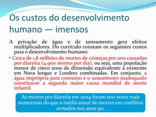Os custos do desenvolvimento
humano — imensos
A privação de água e de saneamento gera efeitos
multiplicadores. Do currículo constam os seguintes custos
para o desenvolvimento humano:
• Cerca de 1,8 milhões de mortes de crianças por ano causadas
por diarréia (4.900 mortes por dia), ou seja, uma população
menor de cinco anos de dimensão equivalente à existente
em Nova Iorque e Londres combinadas. Em conjunto, a
água imprópria para consumo e o saneamento inadequado
constituem a segunda maior causa mundial de morte
infantil.

As mortes por diarréia em 2004 foram seis vezes mais
numerosas do que a média anual de mortes em conflitos
armados nos anos 90.

 