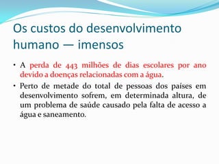 Os custos do desenvolvimento
humano — imensos
• A perda de 443 milhões de dias escolares por ano
devido a doenças relacionadas com a água.
• Perto de metade do total de pessoas dos países em
desenvolvimento sofrem, em determinada altura, de
um problema de saúde causado pela falta de acesso a
água e saneamento.

 