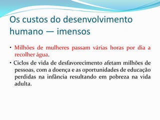 Os custos do desenvolvimento
humano — imensos
• Milhões de mulheres passam várias horas por dia a
recolher água.
• Ciclos de vida de desfavorecimento afetam milhões de
pessoas, com a doença e as oportunidades de educação
perdidas na infância resultando em pobreza na vida
adulta.

 