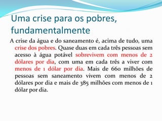 Uma crise para os pobres,
fundamentalmente
A crise da água e do saneamento é, acima de tudo, uma
crise dos pobres. Quase duas em cada três pessoas sem
acesso à água potável sobrevivem com menos de 2
dólares por dia, com uma em cada três a viver com
menos de 1 dólar por dia. Mais de 660 milhões de
pessoas sem saneamento vivem com menos de 2
dólares por dia e mais de 385 milhões com menos de 1
dólar por dia.

 