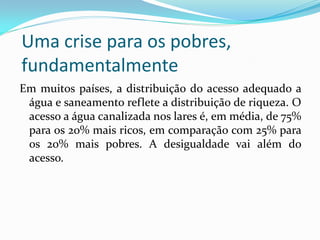 Uma crise para os pobres,
fundamentalmente
Em muitos países, a distribuição do acesso adequado a
água e saneamento reflete a distribuição de riqueza. O
acesso a água canalizada nos lares é, em média, de 75%
para os 20% mais ricos, em comparação com 25% para
os 20% mais pobres. A desigualdade vai além do
acesso.

 