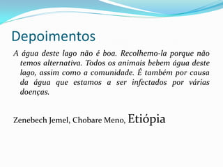 Depoimentos
A água deste lago não é boa. Recolhemo-la porque não
temos alternativa. Todos os animais bebem água deste
lago, assim como a comunidade. É também por causa
da água que estamos a ser infectados por várias
doenças.
Zenebech Jemel, Chobare Meno, Etiópia

 