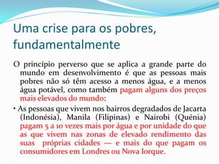 Uma crise para os pobres,
fundamentalmente
O princípio perverso que se aplica a grande parte do
mundo em desenvolvimento é que as pessoas mais
pobres não só têm acesso a menos água, e a menos
água potável, como também pagam alguns dos preços
mais elevados do mundo:
• As pessoas que vivem nos bairros degradados de Jacarta
(Indonésia), Manila (Filipinas) e Nairobi (Quénia)
pagam 5 a 10 vezes mais por água e por unidade do que
as que vivem nas zonas de elevado rendimento das
suas próprias cidades — e mais do que pagam os
consumidores em Londres ou Nova Iorque.

 