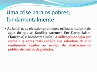 Uma crise para os pobres,
fundamentalmente
• As famílias de elevado rendimento utilizam muito mais
água do que as famílias carentes. Em Dares Salam
(Tanzânia) e Bombaim (Índia), a utilização de água per
capita é 15 vezes mais elevada nos subúrbios de alto
rendimento ligados ao serviço de abastecimento
público de bairros degradados.

 