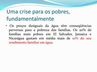Uma crise para os pobres,
fundamentalmente
• Os preços desiguais da água têm conseqüências
perversas para a pobreza das famílias. Os 20% de
famílias mais pobres em El Salvador, Jamaica e
Nicarágua gastam em média mais de 10% do seu
rendimento familiar em água.

 