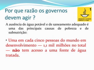 Por que razão os governos
devem agir ?
A ausência de água potável e de saneamento adequado é
uma das principais causas de pobreza e de
subnutrição:

• Uma em cada cinco pessoas do mundo em
desenvolvimento — 1,1 mil milhões no total
— não tem acesso a uma fonte de água
tratada.

 