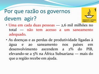 Por que razão os governos
devem agir?
• Uma em cada duas pessoas — 2,6 mil milhões no
total — não tem acesso a um saneamento
adequado.
• As doenças e as perdas de produtividade ligadas à
água e ao saneamento nos países em
desenvolvimento ascendem a 2% do PIB,
elevando-se a 5% na África Subsariana — mais do
que a região recebe em ajuda.

 