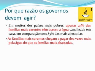 Por que razão os governos
devem agir?
• Em muitos dos países mais pobres, apenas 25% das
famílias mais carentes têm acesso a água canalizada em
casa, em comparação com 85% das mais abastadas.
• As famílias mais carentes chegam a pagar dez vezes mais
pela água do que as famílias mais abastadas.

 