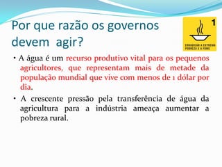 Por que razão os governos
devem agir?
• A água é um recurso produtivo vital para os pequenos
agricultores, que representam mais de metade da
população mundial que vive com menos de 1 dólar por
dia.
• A crescente pressão pela transferência de água da
agricultura para a indústria ameaça aumentar a
pobreza rural.

 