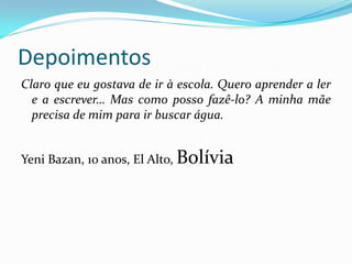 Depoimentos
Claro que eu gostava de ir à escola. Quero aprender a ler
e a escrever… Mas como posso fazê-lo? A minha mãe
precisa de mim para ir buscar água.
Yeni Bazan, 10 anos, El Alto, Bolívia

 