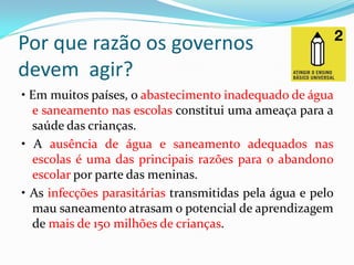 Por que razão os governos
devem agir?
• Em muitos países, o abastecimento inadequado de água
e saneamento nas escolas constitui uma ameaça para a
saúde das crianças.
• A ausência de água e saneamento adequados nas
escolas é uma das principais razões para o abandono
escolar por parte das meninas.
• As infecções parasitárias transmitidas pela água e pelo
mau saneamento atrasam o potencial de aprendizagem
de mais de 150 milhões de crianças.

 