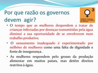 Por que razão os governos
devem agir?
• O tempo que as mulheres despendem a tratar de
crianças infectadas por doenças transmitidas pela água
diminui a sua oportunidade de se envolverem num
trabalho produtivo.
• O saneamento inadequado é experimentado por
milhões de mulheres como uma falta de dignidade e
fonte de insegurança.
• As mulheres respondem pelo grosso da produção
alimentar em muitos países, mas detêm direitos
restritos à água.

 