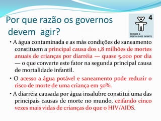 Por que razão os governos
devem agir?
• A água contaminada e as más condições de saneamento
constituem a principal causa dos 1,8 milhões de mortes
anuais de crianças por diarréia — quase 5.000 por dia
— o que converte este fator na segunda principal causa
de mortalidade infantil.
• O acesso a água potável e saneamento pode reduzir o
risco de morte de uma criança em 50%.
• A diarréia causada por água insalubre constitui uma das
principais causas de morte no mundo, ceifando cinco
vezes mais vidas de crianças do que o HIV/AIDS.

 
