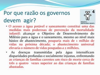 Por que razão os governos
devem agir?
• O acesso a água potável e saneamento constitui uma das
medidas mais poderosas de prevenção da mortalidade
infantil: alcançar o Objetivo de Desenvolvimento do
Milênio para a água e o saneamento, mesmo ao nível mais
básico de abastecimento, pouparia mais de 1 milhão de
vidas na próxima década; o abastecimento universal
elevaria o número de vidas poupadas a 2 milhões.
• As doenças transmitidas pela água intensificam
disparidades profundas e socialmente injustas, enfrentando
as crianças de famílias carentes um risco de morte cerca de
três a quatro vezes superior ao das crianças de famílias
abastadas.

 