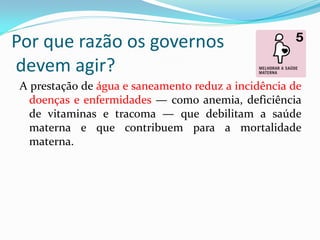 Por que razão os governos
devem agir?
A prestação de água e saneamento reduz a incidência de
doenças e enfermidades — como anemia, deficiência
de vitaminas e tracoma — que debilitam a saúde
materna e que contribuem para a mortalidade
materna.

 