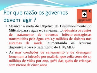 Por que razão os governos
devem agir ?
• Alcançar a meta do Objetivo de Desenvolvimento do
Milênio para a água e o saneamento reduziria os custos
de tratamento de doenças infecto-contagiosas
transmitidas pela água em 1,7 milhões de dólares nos
sistemas de saúde, aumentando os recursos
disponíveis para o tratamento do HIV/AIDS.
• As más condições de saneamento e de drenagem
fomentam a infecção por malária, que ceifa cerca de 1,3
milhões de vidas por ano, 90% das quais de crianças
com menos de cinco anos.

 