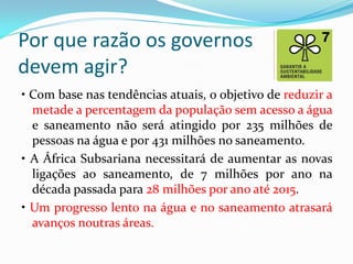 Por que razão os governos
devem agir?
• Com base nas tendências atuais, o objetivo de reduzir a
metade a percentagem da população sem acesso a água
e saneamento não será atingido por 235 milhões de
pessoas na água e por 431 milhões no saneamento.
• A África Subsariana necessitará de aumentar as novas
ligações ao saneamento, de 7 milhões por ano na
década passada para 28 milhões por ano até 2015.
• Um progresso lento na água e no saneamento atrasará
avanços noutras áreas.

 