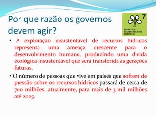 Por que razão os governos
devem agir?
• A exploração insustentável de recursos hídricos
representa uma ameaça crescente para o
desenvolvimento humano, produzindo uma dívida
ecológica insustentável que será transferida às gerações
futuras.
• O número de pessoas que vive em países que sofrem de
pressão sobre os recursos hídricos passará de cerca de
700 milhões, atualmente, para mais de 3 mil milhões
até 2025.

 