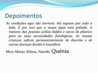 Depoimentos
As condições aqui são terríveis. Há esgotos por todo o
lado. É por isso que a nossa água está poluída. A
maioria das pessoas utiliza baldes e sacos de plástico
para as suas necessidades fisiológicas. As nossas
crianças sofrem permanentemente de diarréia e de
outras doenças devido à imundície.

Mary Akinyi, Kibera, Nairobi, Quénia

 