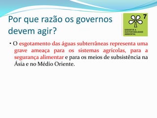 Por que razão os governos
devem agir?
• O esgotamento das águas subterrâneas representa uma
grave ameaça para os sistemas agrícolas, para a
segurança alimentar e para os meios de subsistência na
Ásia e no Médio Oriente.

 