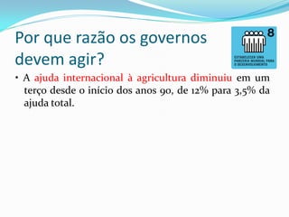 Por que razão os governos
devem agir?
• A ajuda internacional à agricultura diminuiu em um
terço desde o início dos anos 90, de 12% para 3,5% da
ajuda total.

 