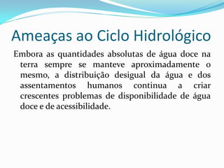 Ameaças ao Ciclo Hidrológico
Embora as quantidades absolutas de água doce na
terra sempre se manteve aproximadamente o
mesmo, a distribuição desigual da água e dos
assentamentos humanos continua a criar
crescentes problemas de disponibilidade de água
doce e de acessibilidade.

 