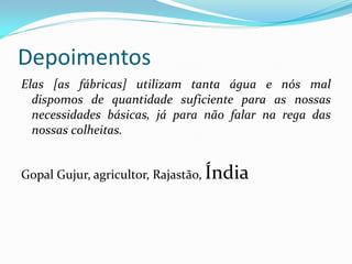 Depoimentos
Elas [as fábricas] utilizam tanta água e nós mal
dispomos de quantidade suficiente para as nossas
necessidades básicas, já para não falar na rega das
nossas colheitas.
Gopal Gujur, agricultor, Rajastão, Índia

 