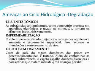 Ameaças ao Ciclo Hidrológico -Degradação
EFLUENTES TÓXICOS
As substâncias contaminantes, como o mercúrio presente em
aparelhos eletrônicos e usado na mineração, tornam os
efluentes industriais venenosos.
IMPERMEABILIZAÇÃO
O solo impermeabilizado prejudica a recarga dos aqüíferos e
aumenta o escoamento superficial. Isso favorece as
inundações e o assoreamento de rios.
ESGOTO SEM TRATAMENTO
Cerca de 90% do esgoto doméstico dos países em
desenvolvimento não é tratado. Além de contaminar as
fontes subterrâneas, o esgoto espalha doenças diarréicas e
parasitárias que matam mais de 4 mil crianças por dia.

 