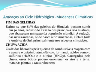 Ameaças ao Ciclo Hidrológico -Mudanças Climáticas
FIM DAS GELEIRAS
Estima-se que 80% das geleiras do Himalaia possam sumir
em 30 anos, reduzindo a vazão dos principais rios asiáticos,
que abastecem um sexto da população mundial. A redução
das neves andinas, onde nasce o rio Amazonas, afetará toda
a América do Sul, principalmente nos aspectos climáticos.
CHUVA ÁCIDA
Os óxidos liberados pela queima de combustíveis reagem com
a água e o oxigênio atmosféricos, formando ácidos como o
sulfúrico (H2SO4) e o nítrico (HNO3). Carregados pela
chuva, esses ácidos podem envenenar os rios e a terra,
matar as plantas e causar doenças.

 
