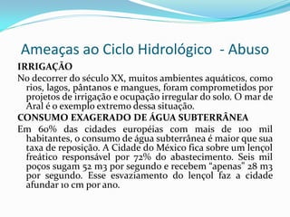 Ameaças ao Ciclo Hidrológico - Abuso
IRRIGAÇÃO
No decorrer do século XX, muitos ambientes aquáticos, como
rios, lagos, pântanos e mangues, foram comprometidos por
projetos de irrigação e ocupação irregular do solo. O mar de
Aral é o exemplo extremo dessa situação.
CONSUMO EXAGERADO DE ÁGUA SUBTERRÂNEA
Em 60% das cidades européias com mais de 100 mil
habitantes, o consumo de água subterrânea é maior que sua
taxa de reposição. A Cidade do México fica sobre um lençol
freático responsável por 72% do abastecimento. Seis mil
poços sugam 52 m3 por segundo e recebem “apenas” 28 m3
por segundo. Esse esvaziamento do lençol faz a cidade
afundar 10 cm por ano.

 