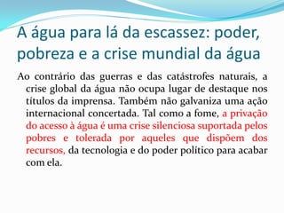 A água para lá da escassez: poder,
pobreza e a crise mundial da água
Ao contrário das guerras e das catástrofes naturais, a
crise global da água não ocupa lugar de destaque nos
títulos da imprensa. Também não galvaniza uma ação
internacional concertada. Tal como a fome, a privação
do acesso à água é uma crise silenciosa suportada pelos
pobres e tolerada por aqueles que dispõem dos
recursos, da tecnologia e do poder político para acabar
com ela.

 